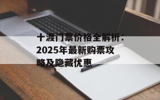 十渡门票价格全解析：2025年最新购票攻略及隐藏优惠