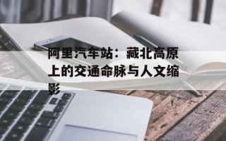 阿里汽车站：藏北高原上的交通命脉与人文缩影