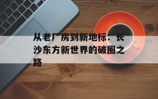 从老厂房到新地标：长沙东方新世界的破圈之路