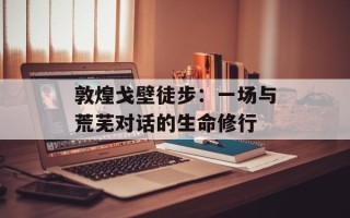 敦煌戈壁徒步：一场与荒芜对话的生命修行