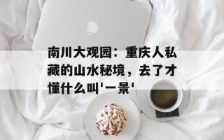 南川大观园：重庆人私藏的山水秘境，去了才懂什么叫'一景'