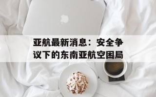 亚航最新消息：安全争议下的东南亚航空困局