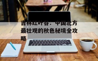吉林红叶谷：中国北方最壮观的秋色秘境全攻略