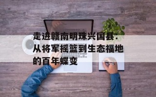 走进赣南明珠兴国县：从将军摇篮到生态福地的百年蝶变