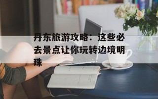 丹东旅游攻略：这些必去景点让你玩转边境明珠