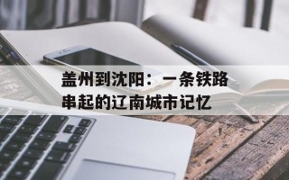 盖州到沈阳：一条铁路串起的辽南城市记忆