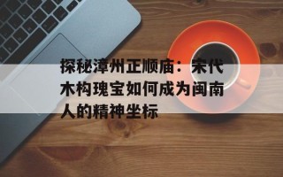 探秘漳州正顺庙：宋代木构瑰宝如何成为闽南人的精神坐标
