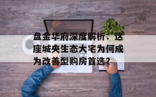 盘金华府深度解析：这座城央生态大宅为何成为改善型购房首选？
