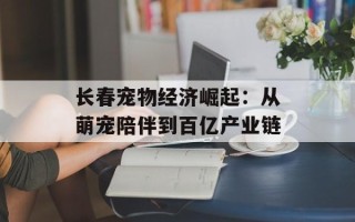 长春宠物经济崛起：从萌宠陪伴到百亿产业链