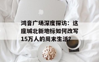 鸿音广场深度探访：这座城北新地标如何改写15万人的周末生活？