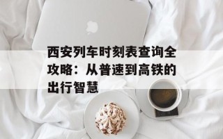 西安列车时刻表查询全攻略：从普速到高铁的出行智慧