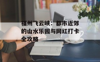 福州飞云峡：都市近郊的山水乐园与网红打卡全攻略