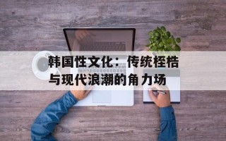韩国性文化：传统桎梏与现代浪潮的角力场