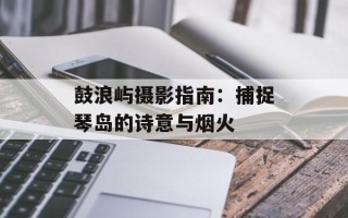 鼓浪屿摄影指南：捕捉琴岛的诗意与烟火