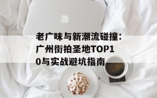 老广味与新潮流碰撞：广州街拍圣地TOP10与实战避坑指南