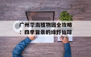 广州华南植物园全攻略：四季皆景的绿野仙踪