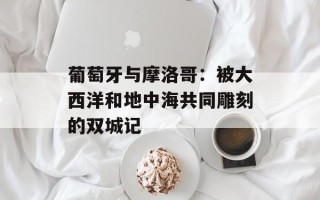 葡萄牙与摩洛哥：被大西洋和地中海共同雕刻的双城记