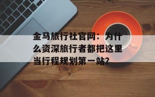 金马旅行社官网：为什么资深旅行者都把这里当行程规划第一站？