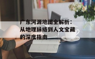 广东河源地图全解析：从地理脉络到人文宝藏的深度指南