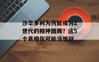 沙华多利为何能成为Z世代的精神图腾？这5个真相你可能没想到