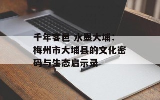千年客邑 水墨大埔：梅州市大埔县的文化密码与生态启示录
