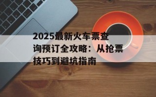 2025最新火车票查询预订全攻略：从抢票技巧到避坑指南