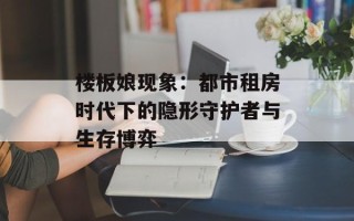 楼板娘现象：都市租房时代下的隐形守护者与生存博弈