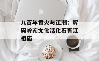 八百年香火与江潮：解码岭南文化活化石胥江祖庙