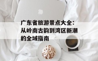 广东省旅游景点大全：从岭南古韵到湾区新潮的全域指南