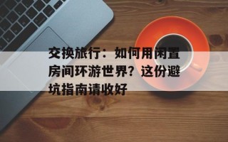 交换旅行：如何用闲置房间环游世界？这份避坑指南请收好