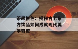 茶颜悦色：揭秘古老东方饮品如何成就现代美学奇迹