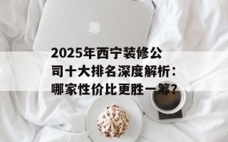 2025年西宁装修公司十大排名深度解析：哪家性价比更胜一筹？