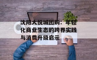 沈阳大悦城团购：年轻化商业生态的跨界实践与消费升级启示