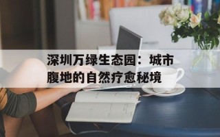 深圳万绿生态园：城市腹地的自然疗愈秘境