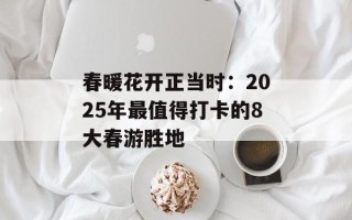 春暖花开正当时：2025年最值得打卡的8大春游胜地