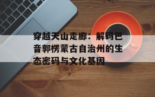 穿越天山走廊：解码巴音郭楞蒙古自治州的生态密码与文化基因