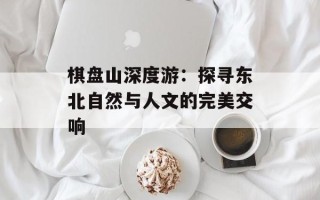 棋盘山深度游：探寻东北自然与人文的完美交响