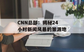 CNN总部：揭秘24小时新闻风暴的策源地