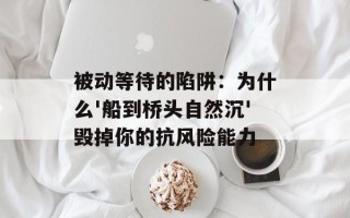被动等待的陷阱：为什么'船到桥头自然沉'毁掉你的抗风险能力