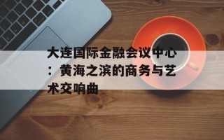大连国际金融会议中心：黄海之滨的商务与艺术交响曲