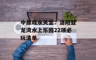 中原戏水天堂：洛阳亚龙湾水上乐园22项必玩清单