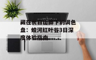 藏在长白山脚下的调色盘：蛟河红叶谷3日深度体验指南