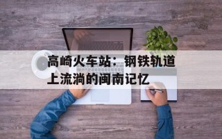高崎火车站：钢铁轨道上流淌的闽南记忆