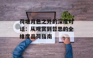 荷塘月色之外的深度对话：从观赏到哲思的全维度品荷指南