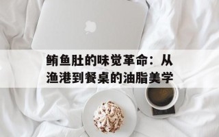 鲔鱼肚的味觉革命：从渔港到餐桌的油脂美学