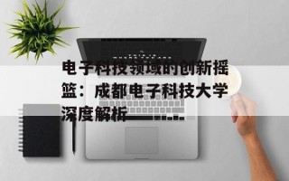 电子科技领域的创新摇篮：成都电子科技大学深度解析
