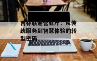 吉林联通营业厅：从传统服务到智慧体验的转型密码