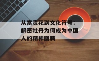 从富贵花到文化符号：解密牡丹为何成为中国人的精神图腾