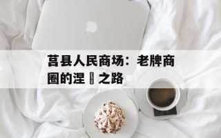 莒县人民商场：老牌商圈的涅槃之路