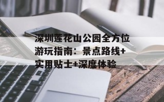 深圳莲花山公园全方位游玩指南：景点路线+实用贴士+深度体验